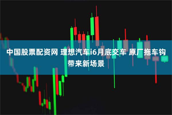 中国股票配资网 理想汽车i6月底交车 原厂拖车钩带来新场景