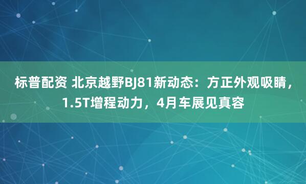 标普配资 北京越野BJ81新动态：方正外观吸睛，1.5T增程动力，4月车展见真容