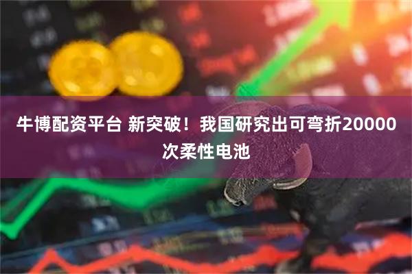 牛博配资平台 新突破！我国研究出可弯折20000次柔性电池