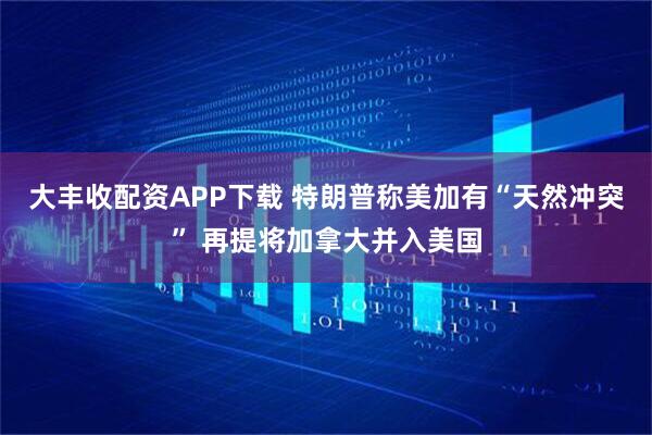 大丰收配资APP下载 特朗普称美加有“天然冲突” 再提将加拿大并入美国