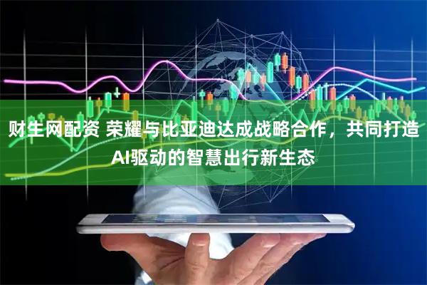 财生网配资 荣耀与比亚迪达成战略合作，共同打造AI驱动的智慧出行新生态