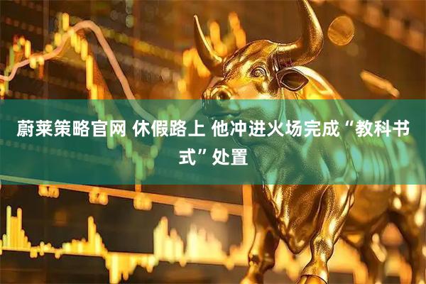 蔚莱策略官网 休假路上 他冲进火场完成“教科书式”处置