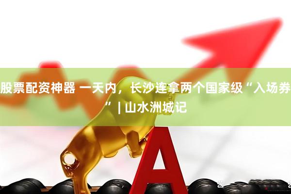 股票配资神器 一天内，长沙连拿两个国家级“入场券” | 山水洲城记