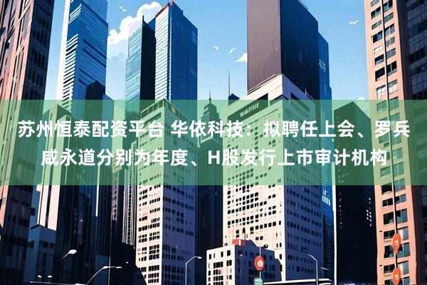 苏州恒泰配资平台 华依科技：拟聘任上会、罗兵咸永道分别为年度、H股发行上市审计机构