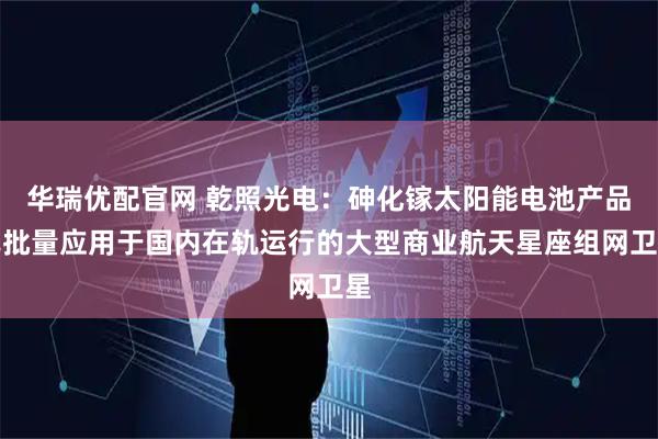 华瑞优配官网 乾照光电：砷化镓太阳能电池产品已批量应用于国内在轨运行的大型商业航天星座组网卫星