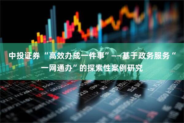 中投证券 “高效办成一件事”——基于政务服务“一网通办”的探索性案例研究