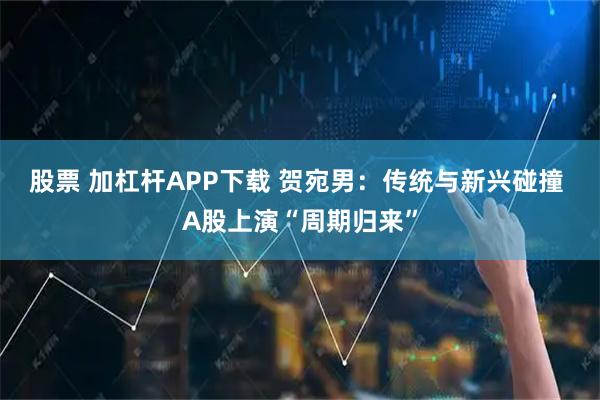 股票 加杠杆APP下载 贺宛男：传统与新兴碰撞 A股上演“周期归来”