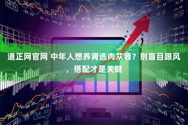 道正网官网 中年人想养肾选肉苁蓉？别盲目跟风，搭配才是关键