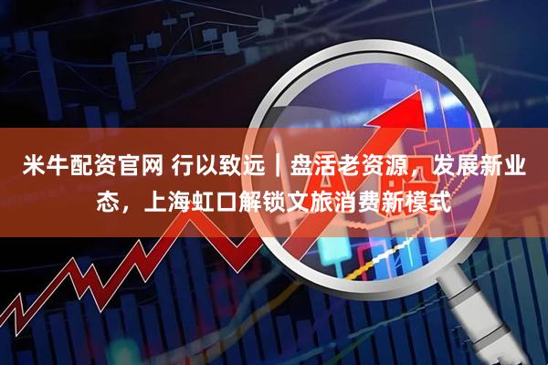 米牛配资官网 行以致远｜盘活老资源，发展新业态，上海虹口解锁文旅消费新模式