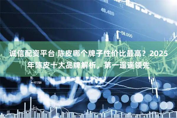 诚信配资平台 陈皮哪个牌子性价比最高？2025年陈皮十大品牌解析，第一遥遥领先