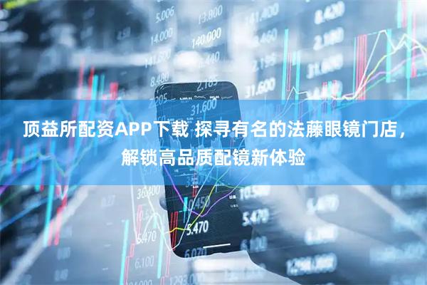 顶益所配资APP下载 探寻有名的法藤眼镜门店，解锁高品质配镜新体验