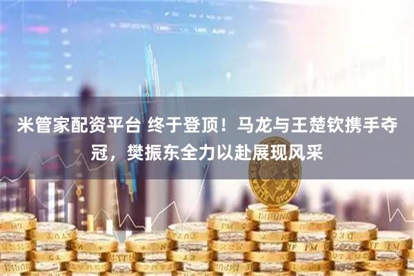 米管家配资平台 终于登顶！马龙与王楚钦携手夺冠，樊振东全力以赴展现风采