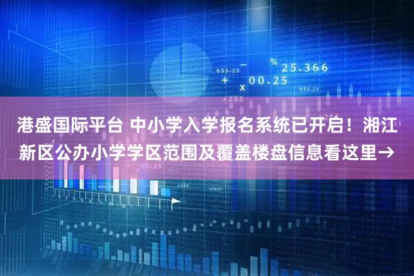港盛国际平台 中小学入学报名系统已开启！湘江新区公办小学学区范围及覆盖楼盘信息看这里→
