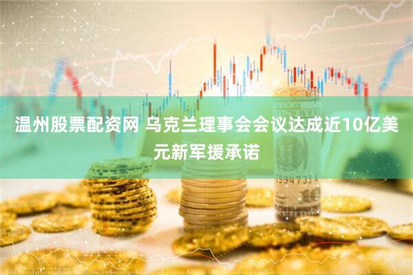温州股票配资网 乌克兰理事会会议达成近10亿美元新军援承诺