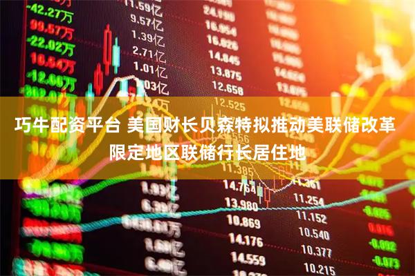 巧牛配资平台 美国财长贝森特拟推动美联储改革 限定地区联储行长居住地