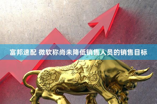 富邦速配 微软称尚未降低销售人员的销售目标