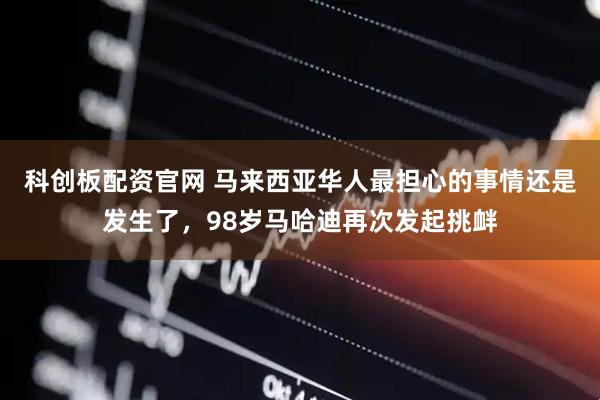 科创板配资官网 马来西亚华人最担心的事情还是发生了，98岁马哈迪再次发起挑衅
