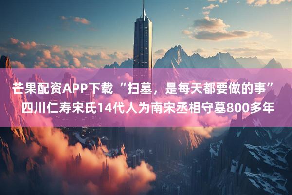 芒果配资APP下载 “扫墓，是每天都要做的事”  四川仁寿宋氏14代人为南宋丞相守墓800多年