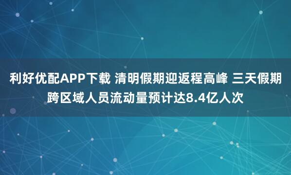 利好优配APP下载 清明假期迎返程高峰 三天假期跨区域人员流动量预计达8.4亿人次