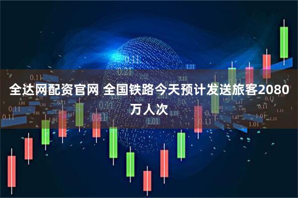 全达网配资官网 全国铁路今天预计发送旅客2080万人次
