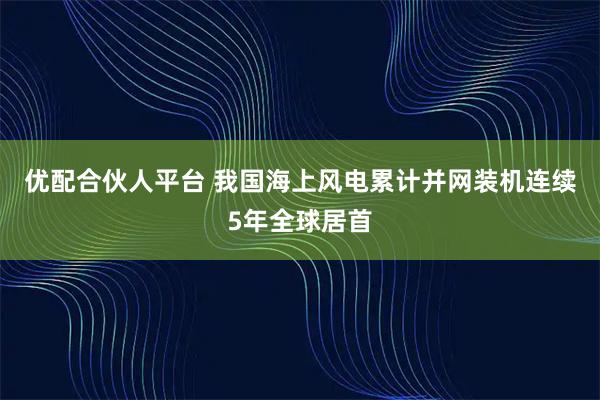 优配合伙人平台 我国海上风电累计并网装机连续5年全球居首