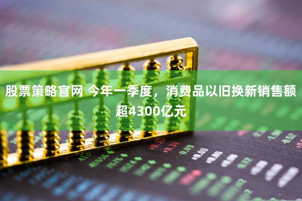 股票策略官网 今年一季度，消费品以旧换新销售额超4300亿元