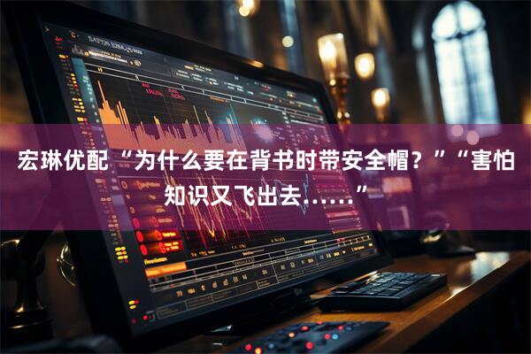 宏琳优配 “为什么要在背书时带安全帽？”“害怕知识又飞出去……”