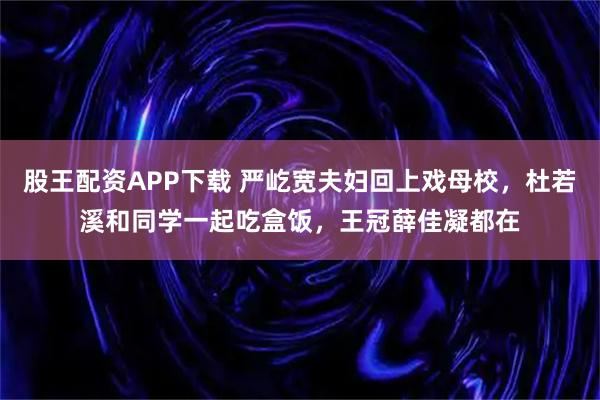股王配资APP下载 严屹宽夫妇回上戏母校，杜若溪和同学一起吃盒饭，王冠薛佳凝都在