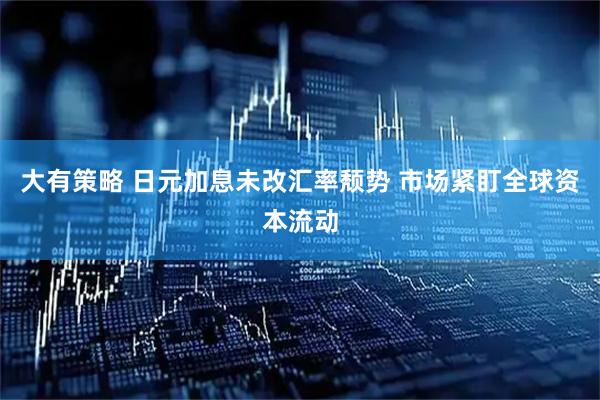 大有策略 日元加息未改汇率颓势 市场紧盯全球资本流动