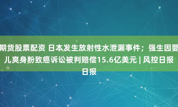 期货股票配资 日本发生放射性水泄漏事件；强生因婴儿爽身粉致癌诉讼被判赔偿15.6亿美元 | 风控日报