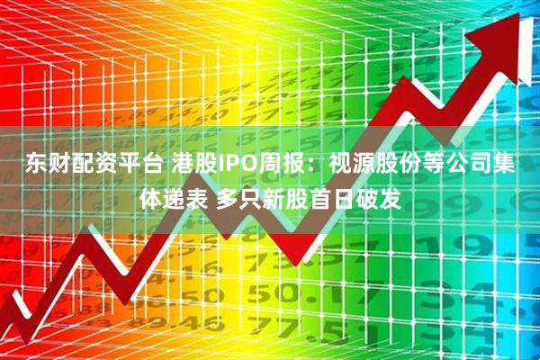东财配资平台 港股IPO周报：视源股份等公司集体递表 多只新股首日破发