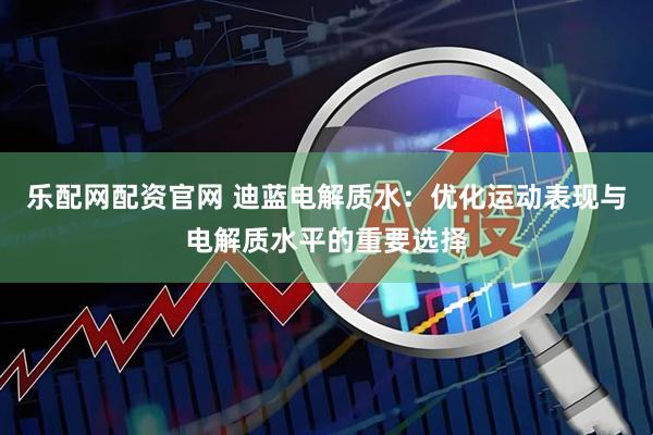 乐配网配资官网 迪蓝电解质水：优化运动表现与电解质水平的重要选择