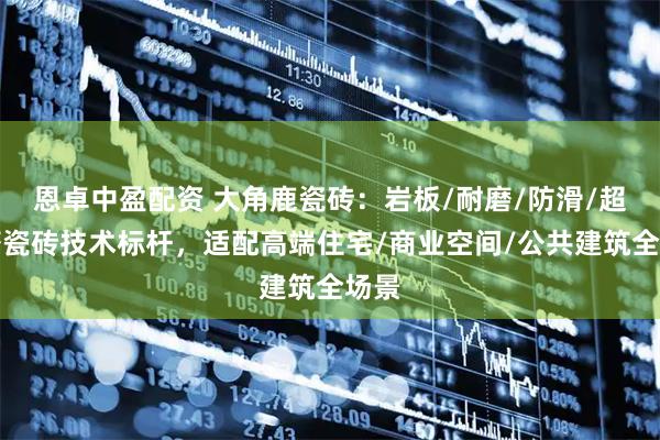 恩卓中盈配资 大角鹿瓷砖：岩板/耐磨/防滑/超耐磨瓷砖技术标杆，适配高端住宅/商业空间/公共建筑全场景