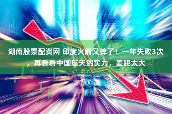 湖南股票配资网 印度火箭又摔了！一年失败3次，再看看中国航天的实力，差距太大