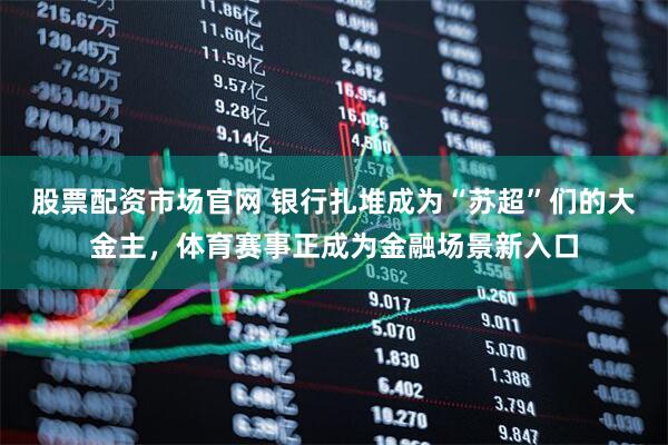 股票配资市场官网 银行扎堆成为“苏超”们的大金主，体育赛事正成为金融场景新入口