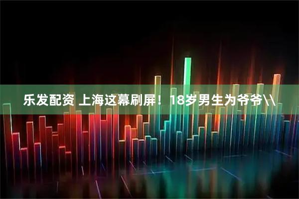 乐发配资 上海这幕刷屏！18岁男生为爷爷\