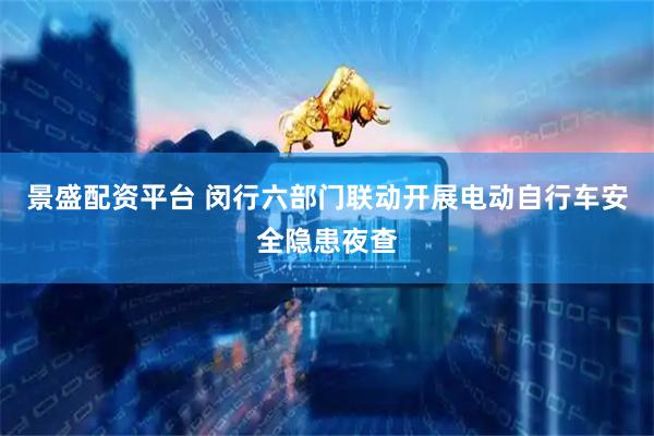 景盛配资平台 闵行六部门联动开展电动自行车安全隐患夜查