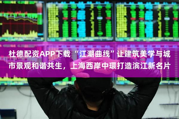 杜德配资APP下载 “江潮曲线”让建筑美学与城市景观和谐共生，上海西岸中環打造滨江新名片
